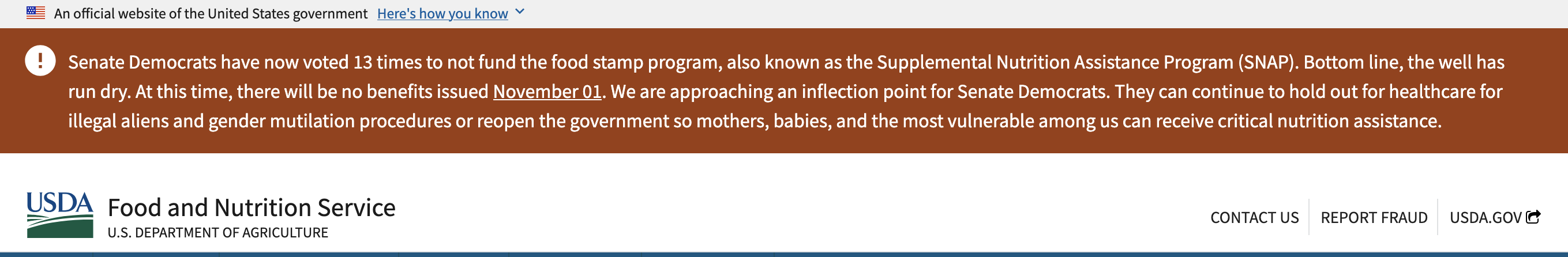 a banner on the official USDA website saying 'Senate Democrats have now voted 12 times to not fund the food stamp program, also known as the Supplemental Nutrition Assistance Program (SNAP). Bottom line, the well has run dry. At this time, there will be no benefits issued November 01. We are approaching an inflection point for Senate Democrats. They can continue to hold out for healthcare for illegal aliens and gender mutilation procedures or reopen the government so mothers, babies, and the most vulnerable among us can receive critical nutrition assistance.'